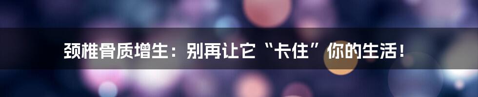 颈椎骨质增生：别再让它“卡住”你的生活！