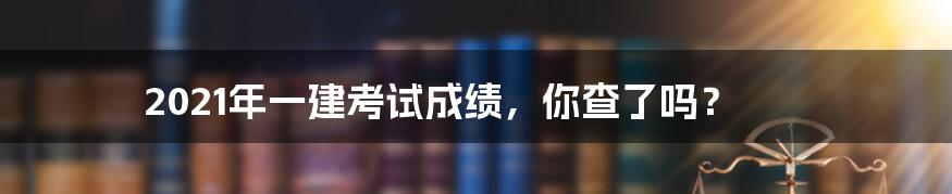 2021年一建考试成绩，你查了吗？