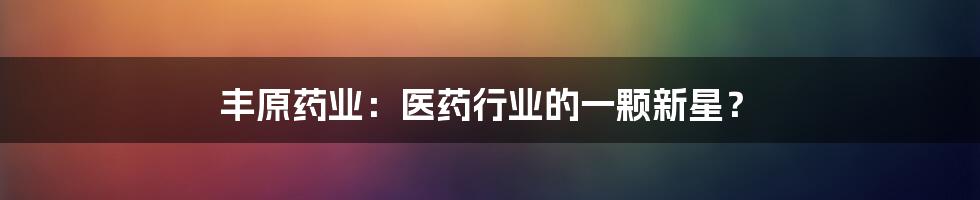 丰原药业:医药行业的一颗新星?