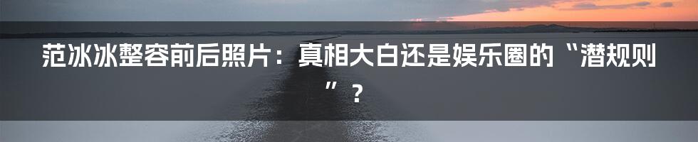 范冰冰整容前后照片:真相大白还是娱乐圈的“潜规则”?