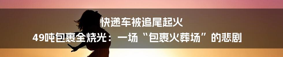 快递车被追尾起火 49吨包裹全烧光:一场“包裹火葬场”的悲剧