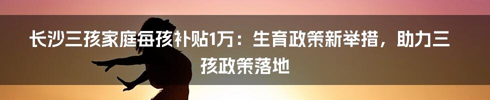 长沙三孩家庭每孩补贴1万:生育政策新举措,助力三孩政策落地