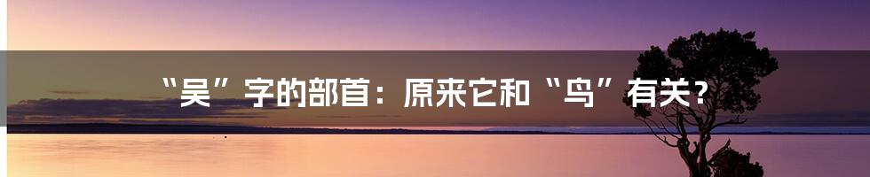 “吴”字的部首:原来它和“鸟”有关?