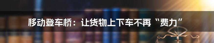 移动登车桥:让货物上下车不再“费力”