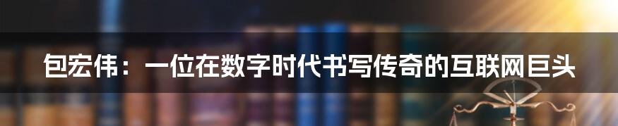 包宏伟:一位在数字时代书写传奇的互联网巨头