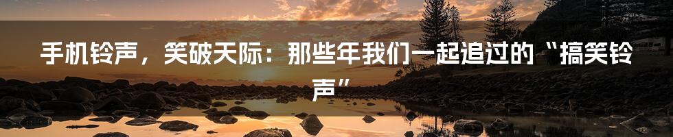 手机铃声,笑破天际:那些年我们一起追过的“搞笑铃声”
