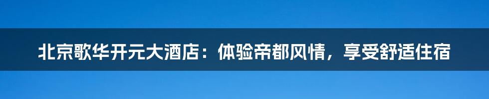 北京歌华开元大酒店:体验帝都风情,享受舒适住宿