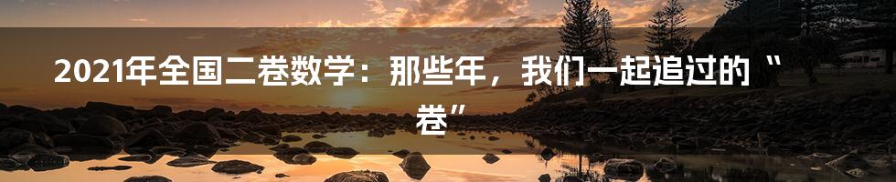 2021年全国二卷数学:那些年,我们一起追过的“卷”