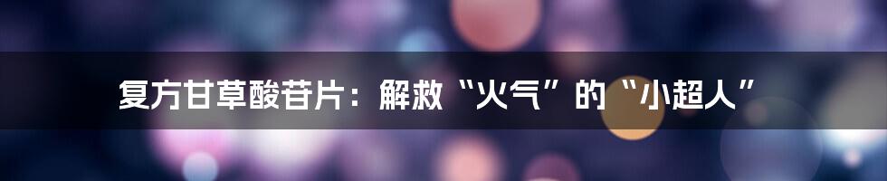 复方甘草酸苷片:解救“火气”的“小超人”