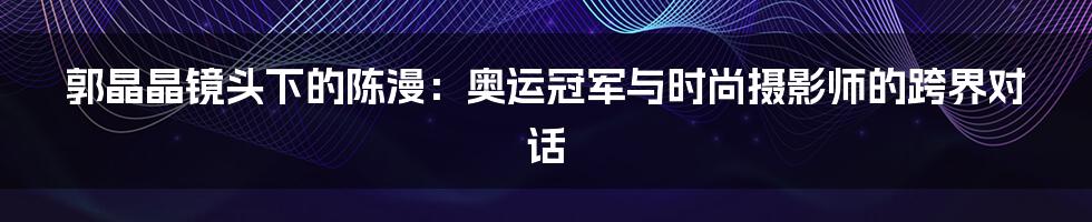 郭晶晶镜头下的陈漫：奥运冠军与时尚摄影师的跨界对话