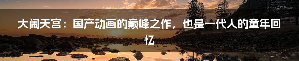 大闹天宫:国产动画的巅峰之作,也是一代人的童年回忆