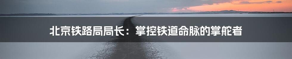 北京铁路局局长：掌控铁道命脉的掌舵者