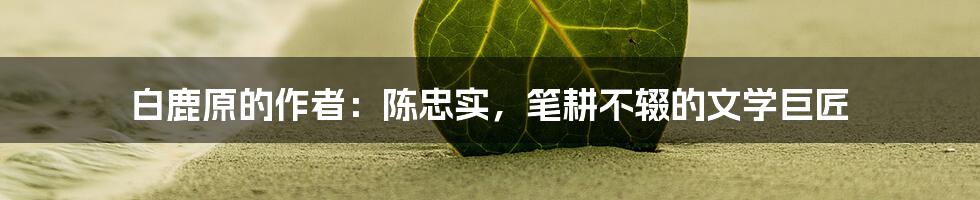 白鹿原的作者:陈忠实,笔耕不辍的文学巨匠