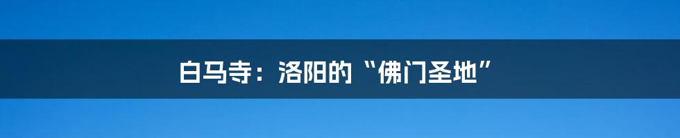 白马寺:洛阳的“佛门圣地”