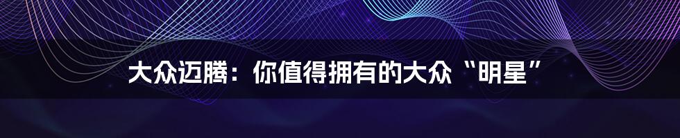 大众迈腾:你值得拥有的大众“明星”