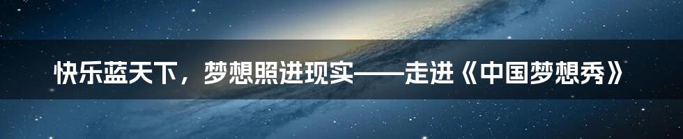 快乐蓝天下,梦想照进现实——走进《中国梦想秀》