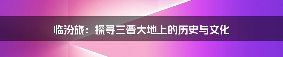 临汾旅:探寻三晋大地上的历史与文化