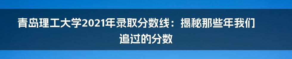 青岛理工大学2021年录取分数线:揭秘那些年我们追过的分数