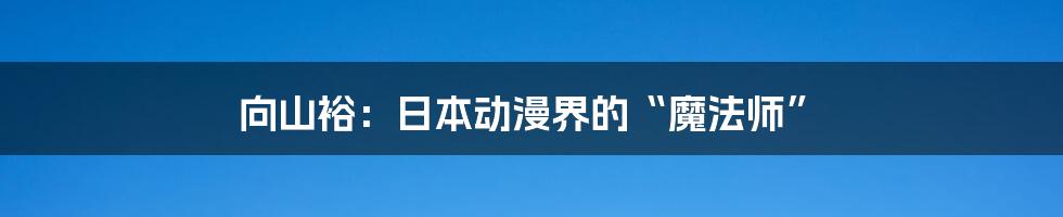 向山裕：日本动漫界的“魔法师”