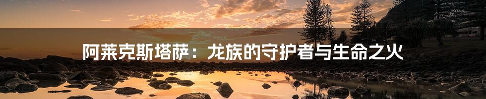 阿莱克斯塔萨:龙族的守护者与生命之火