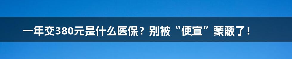 一年交380元是什么医保？别被“便宜”蒙蔽了！