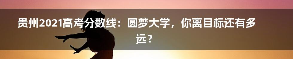 贵州2021高考分数线：圆梦大学，你离目标还有多远？