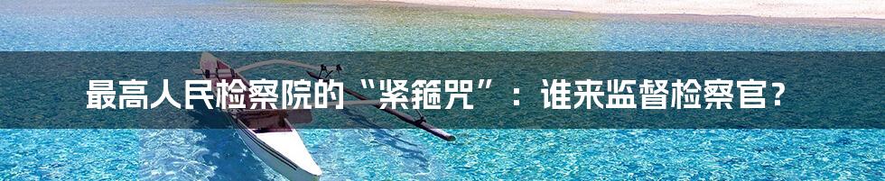 最高人民检察院的“紧箍咒”:谁来监督检察官?