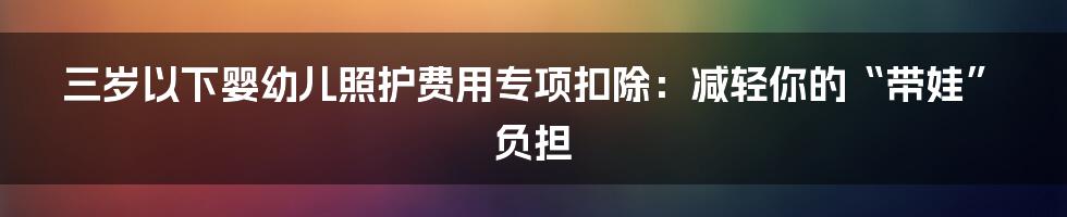 三岁以下婴幼儿照护费用专项扣除：减轻你的“带娃”负担