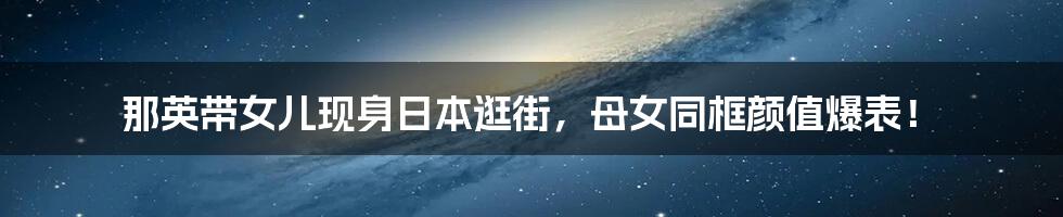 那英带女儿现身日本逛街，母女同框颜值爆表！