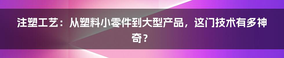 注塑工艺:从塑料小零件到大型产品,这门技术有多神奇?