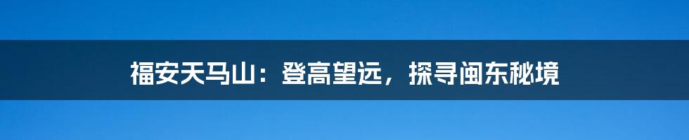 福安天马山:登高望远,探寻闽东秘境