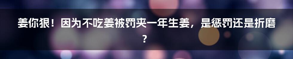 姜你狠!因为不吃姜被罚夹一年生姜,是惩罚还是折磨?