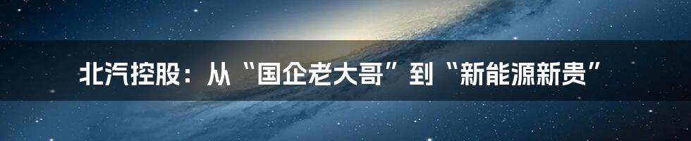 北汽控股:从“国企老大哥”到“新能源新贵”