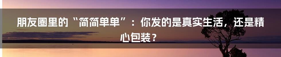 朋友圈里的“简简单单”:你发的是真实生活,还是精心包装?