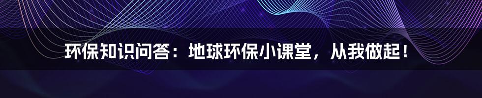 环保知识问答:地球环保小课堂,从我做起!