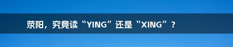 荥阳,究竟读“YING”还是“XING”?
