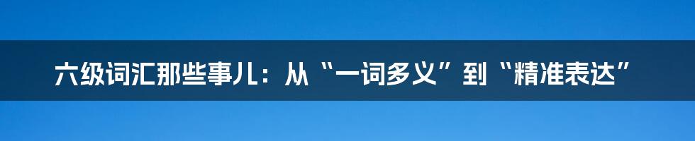 六级词汇那些事儿:从“一词多义”到“精准表达”