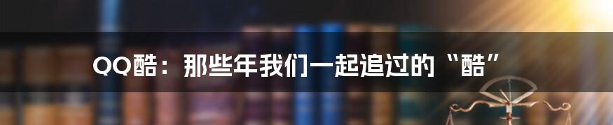 QQ酷:那些年我们一起追过的“酷”