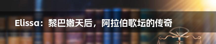 Elissa:黎巴嫩天后,阿拉伯歌坛的传奇