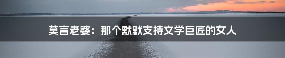 莫言老婆:那个默默支持文学巨匠的女人