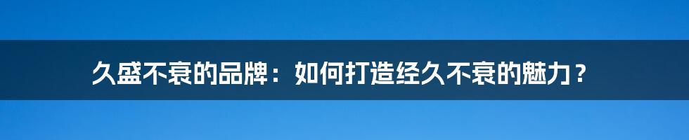 久盛不衰的品牌:如何打造经久不衰的魅力?