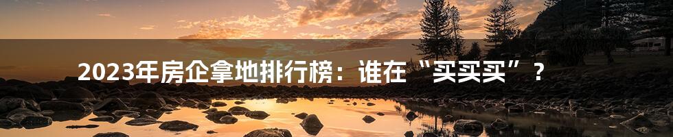 2023年房企拿地排行榜:谁在“买买买”?