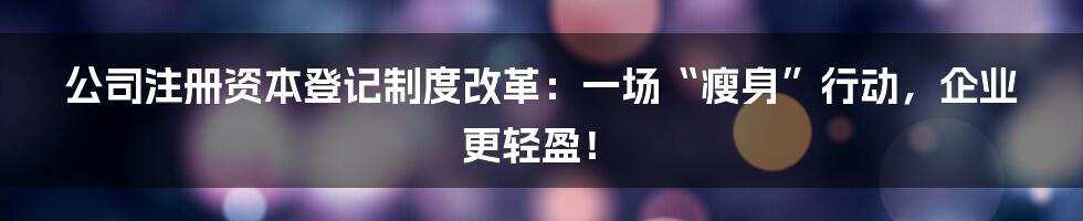 公司注册资本登记制度改革：一场“瘦身”行动，企业更轻盈！