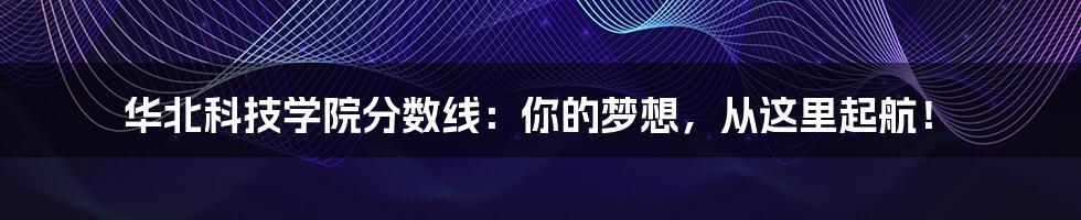 华北科技学院分数线：你的梦想，从这里起航！