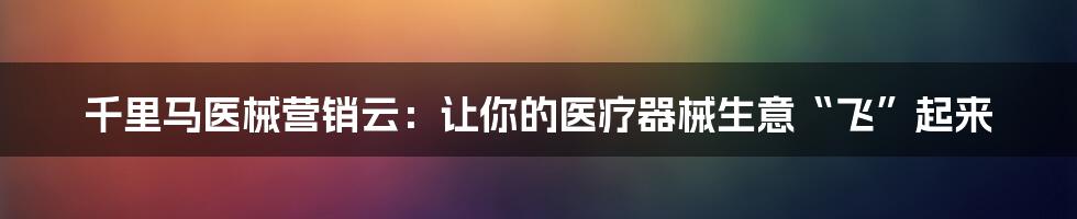 千里马医械营销云:让你的医疗器械生意“飞”起来