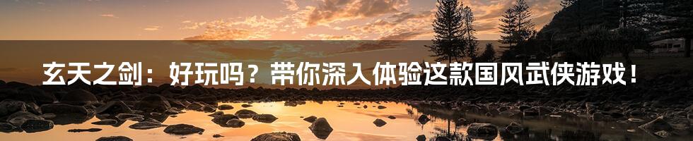 玄天之剑:好玩吗?带你深入体验这款国风武侠游戏!