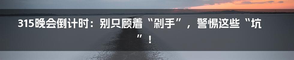 315晚会倒计时:别只顾着“剁手”,警惕这些“坑”!
