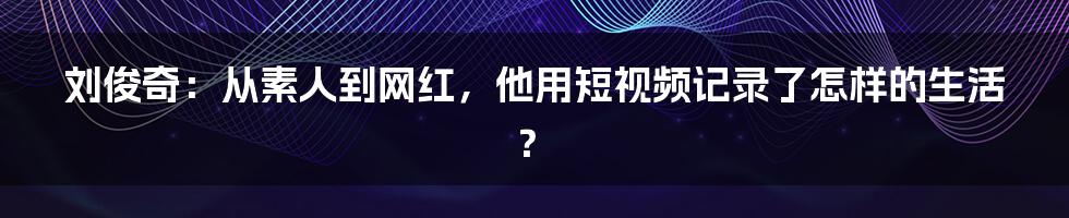 刘俊奇:从素人到网红,他用短视频记录了怎样的生活?