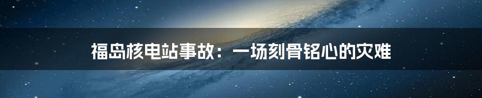 福岛核电站事故:一场刻骨铭心的灾难