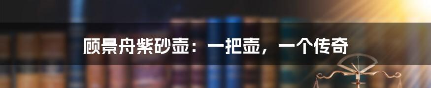 顾景舟紫砂壶：一把壶，一个传奇